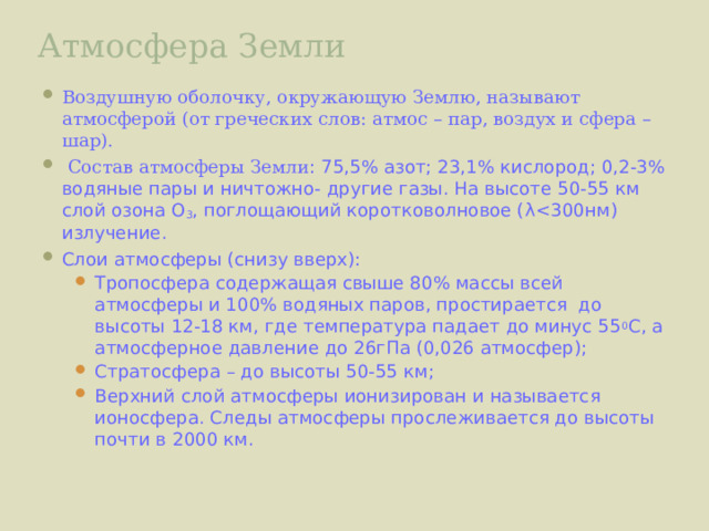 Атмосфера Земли Воздушную оболочку, окружающую Землю, называют атмосферой (от греческих слов: атмос – пар, воздух и сфера – шар).  Состав атмосферы Земли : 75,5% азот; 23,1% кислород; 0,2-3% водяные пары и ничтожно- другие газы. На высоте 50-55 км слой озона О 3 , поглощающий коротковолновое ( λ Слои атмосферы (снизу вверх): Тропосфера содержащая свыше 80% массы всей атмосферы и 100% водяных паров, простирается до высоты 12-18 км, где температура падает до минус 55 0 С, а атмосферное давление до 26гПа (0,026 атмосфер); Стратосфера – до высоты 50-55 км; Верхний слой атмосферы ионизирован и называется ионосфера. Следы атмосферы прослеживается до высоты почти в 2000 км.  Тропосфера содержащая свыше 80% массы всей атмосферы и 100% водяных паров, простирается до высоты 12-18 км, где температура падает до минус 55 0 С, а атмосферное давление до 26гПа (0,026 атмосфер); Стратосфера – до высоты 50-55 км; Верхний слой атмосферы ионизирован и называется ионосфера. Следы атмосферы прослеживается до высоты почти в 2000 км.  