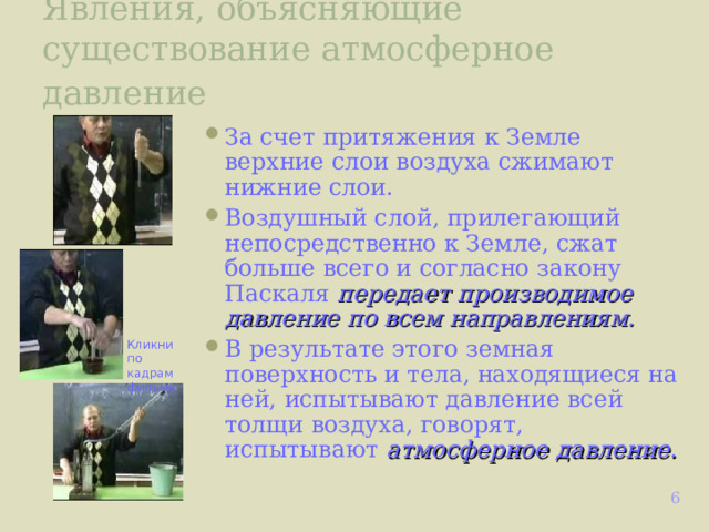 Явления, объясняющие существование атмосферное давление  За счет притяжения к Земле верхние слои воздуха сжимают нижние слои. Воздушный слой, прилегающий непосредственно к Земле, сжат больше всего и согласно закону Паскаля передает производимое давление  по всем направлениям. В результате этого земная поверхность и тела, находящиеся на ней, испытывают давление всей толщи воздуха, говорят, испытывают атмосферное давление.  Кликни по кадрам фильма  