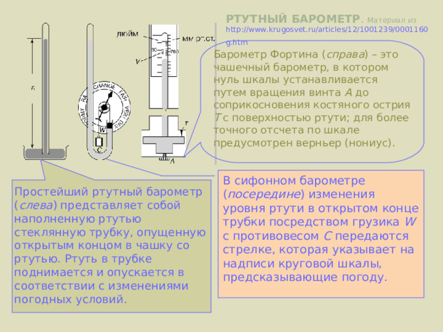 Простейший ртутный барометр ( слева ) представляет собой наполненную ртутью стеклянную трубку, опущенную открытым концом в чашку со ртутью. Ртуть в трубке поднимается и опускается в соответствии с изменениями погодных условий. РТУТНЫЙ БАРОМЕТР . Материал из http://www.krugosvet.ru/articles/12/1001239/0001160g.htm  Барометр Фортина ( справа ) – это чашечный барометр, в котором нуль шкалы устанавливается путем вращения винта А до соприкосновения костяного острия T c поверхностью ртути; для более точного отсчета по шкале предусмотрен верньер (нониус). В сифонном барометре ( посередине ) изменения уровня ртути в открытом конце трубки посредством грузика W с противовесом C передаются стрелке, которая указывает на надписи круговой шкалы, предсказывающие погоду. 