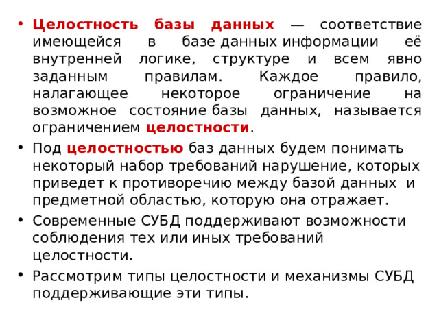 Целостность базы данных  — соответствие имеющейся в базе данных информации её внутренней логике, структуре и всем явно заданным правилам. Каждое правило, налагающее некоторое ограничение на возможное состояние базы данных, называется ограничением  целостности . Под целостностью баз данных будем понимать некоторый набор требований нарушение, которых приведет к противоречию между базой данных  и предметной областью, которую она отражает. Современные СУБД поддерживают возможности соблюдения тех или иных требований целостности. Рассмотрим типы целостности и механизмы СУБД поддерживающие эти типы. 
