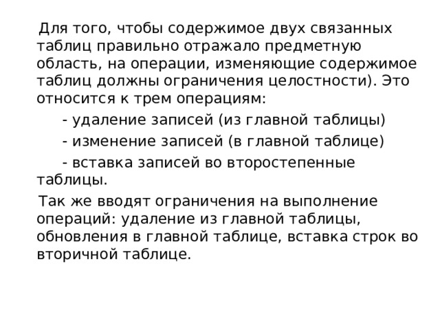  Для того, чтобы содержимое двух связанных таблиц правильно отражало предметную область, на операции, изменяющие содержимое таблиц должны ограничения целостности). Это относится к трем операциям:           - удаление записей (из главной таблицы)           - изменение записей (в главной таблице)           - вставка записей во второстепенные таблицы.  Так же вводят ограничения на выполнение операций: удаление из главной таблицы, обновления в главной таблице, вставка строк во вторичной таблице.   