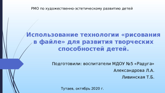 РМО по художественно-эстетическому развитию детей Использование технологии «рисования в файле» для развития творческих способностей детей.   Добрый день, уважаемые коллеги! Каждый ребенок, познавая окружающий мир, старается отразить его в своей деятельности: в игре, в рассказах, в рисовании, в лепке и т.д. Прекрасные возможности в этом отношении представляет изобразительная творческая деятельность. Чем разнообразнее будут условия, способствующие формированию творческой среды, тем ярче станут проявляться художественные способности ребенка. Подготовили: воспитатели МДОУ №5 «Радуга» Александрова Л.А. Ливинская Т.Б. Тутаев, октябрь 2020 г.  