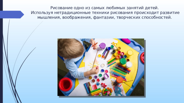 Рисование одно из самых любимых занятий детей.   Используя нетрадиционные техники рисования происходит развитие мышления, воображения, фантазии, творческих способностей. Нетрадиционное рисование – это не значит что-то сложное. Наоборот – именно нетрадиционная техника превращает занятие по изо в простую и веселую забаву. Не надо вырисовывать сложные элементы, не надо виртуозно владеть кисточкой. Нетрадиционные техники потому и созданы, потому что они упрощают труд ребенка, облегчают задачу педагога в методическом плане и дают ребенку потрясающий творческий опыт с превосходным итоговым результатом.  