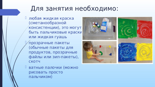Для занятия необходимо:    любая жидкая краска (сметанообразной консистенции), это могут быть пальчиковые краски или жидкая гуашь прозрачные пакеты (обычные пакеты для продуктов, прозрачные файлы или зип-пакеты), скотч ватные палочки (можно рисовать просто пальчиком)   Для проведения рисования в данной технике нам потребуется краска, файл и при необходимости ватные палочки. Суть метода заключается в том, что краска заливается в файл (пакет), края которого нужно заклеить скотчем, чтобы краска не вылилась. Расправляем пакет с краской на поверхности, распределяем ее равномерно. Если используется пластиковый файл, то можно рисовать стеками, линейкой, так как он плотный и не порвется. На обычном файле лучше рисовать ватной палочкой или пальчиком, так как он тонкий и может порваться.    