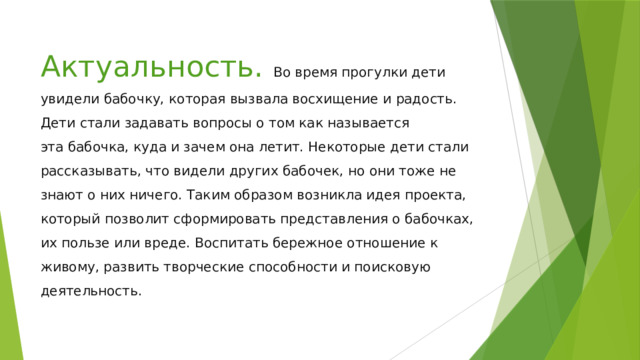 Актуальность. Во время прогулки дети увидели бабочку, которая вызвала восхищение и радость. Дети стали задавать вопросы о том как называется эта бабочка, куда и зачем она летит. Некоторые дети стали рассказывать, что видели других бабочек, но они тоже не знают о них ничего. Таким образом возникла идея проекта, который позволит сформировать представления о бабочках, их пользе или вреде. Воспитать бережное отношение к живому, развить творческие способности и поисковую деятельность. 