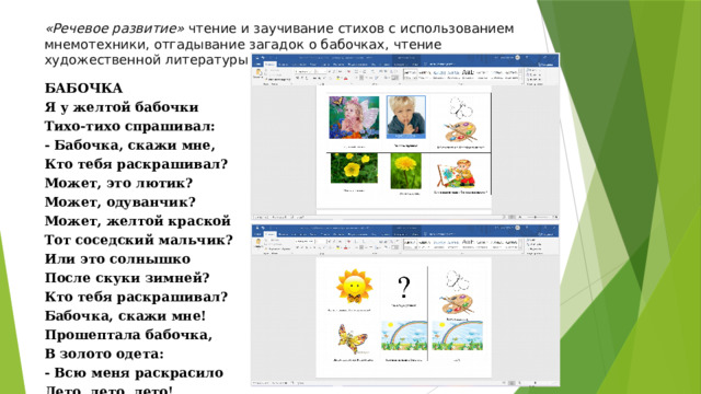 «Речевое развитие»  чтение и заучивание стихов с использованием мнемотехники, отгадывание загадок о бабочках, чтение художественной литературы о бабочках. БАБОЧКА Я у желтой бабочки Тихо-тихо спрашивал: - Бабочка, скажи мне, Кто тебя раскрашивал? Может, это лютик? Может, одуванчик? Может, желтой краской Тот соседский мальчик? Или это солнышко После скуки зимней? Кто тебя раскрашивал? Бабочка, скажи мне! Прошептала бабочка, В золото одета: - Всю меня раскрасило Лето, лето, лето! 