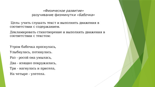 «Физическое развитие»  разучивание физминутки  «Бабочка»     Цель: учить слушать текст и выполнять движения в соответствии с содержанием. Декламировать стихотворение и выполнять движения в соответствии с текстом: Утром бабочка проснулась, Улыбнулась, потянулась. Раз - росой она умылась, Два - изящно покружилась, Три - нагнулась и присела, На четыре - улетела.   