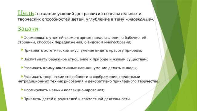 Цель :  создание условий для развития познавательных и творческих способностей детей, углубление в тему  «насекомые» . Задачи : Формировать у детей элементарные представления о бабочке, её строении, способах передвижения, о видовом многообразии; Прививать эстетический вкус, умение видеть красоту природы; Воспитывать бережное отношение к природе и живым существам; Развивать коммуникативные навыки, умение делать выводы; Развивать творческие способности и воображение средствами нетрадиционных техник рисования и декоративно прикладного творчества; Формировать навыки коллекционирования; Привлечь детей и родителей к совместной деятельности. 