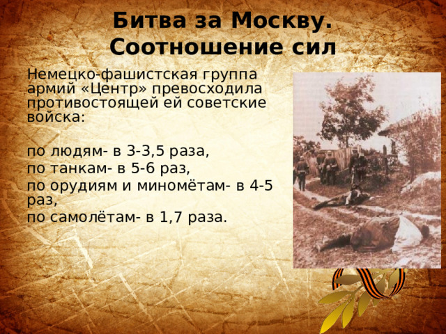 Битва за Москву. Соотношение сил Немецко-фашистская группа армий «Центр» превосходила противостоящей ей советские войска: по людям- в 3-3,5 раза, по танкам- в 5-6 раз, по орудиям и миномётам- в 4-5 раз, по самолётам- в 1,7 раза. 