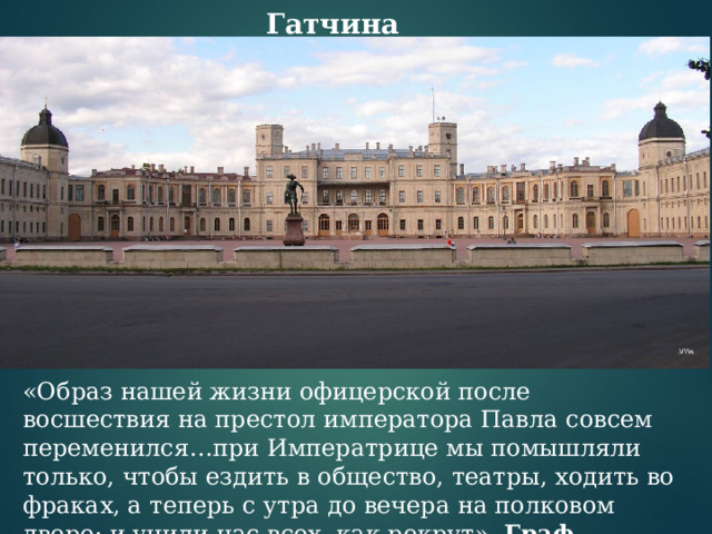 Гатчина «Образ нашей жизни офицерской после восшествия на престол императора Павла совсем переменился…при Императрице мы помышляли только, чтобы ездить в общество, театры, ходить во фраках, а теперь с утра до вечера на полковом дворе; и учили нас всех, как рекрут». Граф Е.Ф.Комаровский. 