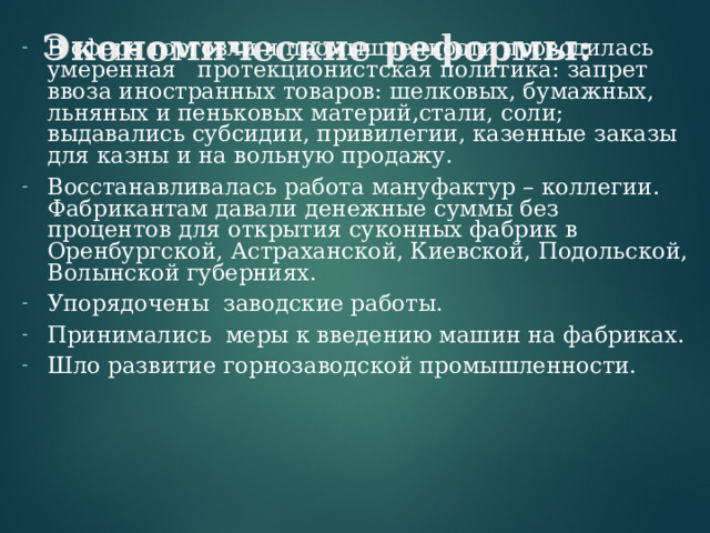 Экономические реформы:   В сфере торговли и промышленности проводилась умеренная протекционистская политика: запрет ввоза иностранных товаров: шелковых, бумажных, льняных и пеньковых материй,стали, соли; выдавались субсидии, привилегии, казенные заказы для казны и на вольную продажу. Восстанавливалась работа мануфактур – коллегии. Фабрикантам давали денежные суммы без процентов для открытия суконных фабрик в Оренбургской, Астраханской, Киевской, Подольской, Волынской губерниях. Упорядочены заводские работы. Принимались меры к введению машин на фабриках. Шло развитие горнозаводской промышленности.  