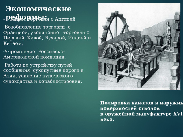Экономические реформы:   - Запрет торговли с Англией Возобновление торговли с Францией, увеличение торговли с Персией, Хивой, Бухарой, Индией и Китаем. Учреждение Российско-Американской компании. Работа по устройству путей сообщения: сухопутные дороги в Азии, усиление купеческого судоходства и кораблестроения.   Полировка каналов и наружных поверхностей стволов  в оружейной мануфактуре XVIII века. 