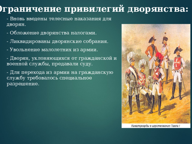 Ограничение привилегий дворянства: - Вновь введены телесные наказания для дворян. - Обложение дворянства налогами. - Ликвидированы дворянские собрания. - Увольнение малолетних из армии. - Дворян, уклоняющихся от гражданской и военной службы, предавали суду. - Для перехода из армии на гражданскую службу требовалось специальное разрешение .  