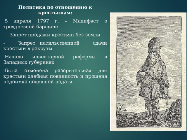 Политика по отношению к крестьянам: 5 апреля 1797 г. – Манифест о трехдневной барщине - Запрет продажи крестьян без земли - Запрет насильственной сдачи крестьян в рекруты Начало инвентарной реформы в Западных губерниях Была отменена разорительная для крестьян хлебная повинность и прощена недоимка подушной подати.  