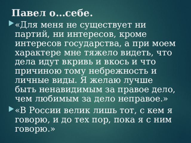 Павел о…себе. «Для меня не существует ни партий, ни интересов, кроме интересов государства, а при моем характере мне тяжело видеть, что дела идут вкривь и вкось и что причиною тому небрежность и личные виды. Я желаю лучше быть ненавидимым за правое дело, чем любимым за дело неправое.» «В России велик лишь тот, с кем я говорю, и до тех пор, пока я с ним говорю.»  