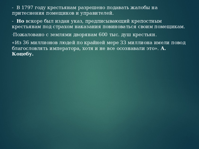 - В 1797 году крестьянам разрешено подавать жалобы на притеснения помещиков и управителей. - Но вскоре был издан указ, предписывающий крепостным крестьянам под страхом наказания повиноваться своим помещикам. Пожаловано с землями дворянам 600 тыс. душ крестьян. «Из 36 миллионов людей по крайней мере 33 миллиона имели повод благословлять императора, хотя и не все осознавали это». А.  Коцебу. 