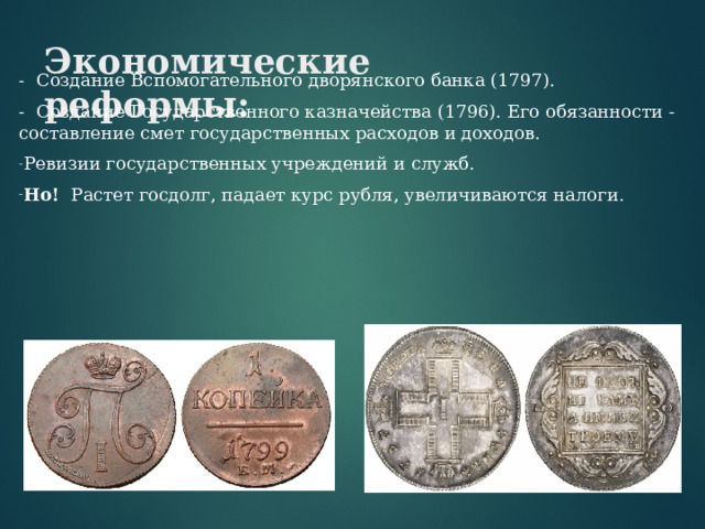 Экономические реформы:   - Создание Вспомогательного дворянского банка (1797). - Создание Государственного казначейства (1796). Его обязанности - составление смет государственных расходов и доходов. Ревизии государственных учреждений и служб. Но! Растет госдолг, падает курс рубля, увеличиваются налоги. 