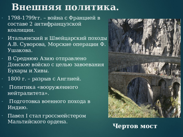 Внешняя политика. 1798-1799гг. – война с Францией в составе 2 антифранцузской коалиции. Итальянский и Швейцарский походы А.В. Суворова, Морские операции Ф. Ушакова. В Среднюю Азию отправлено Донское войско с целью завоевания Бухары и Хивы. 1800 г. – разрыв с Англией.  Политика «вооруженного нейтралитета».  Подготовка военного похода в Индию. Павел I стал гроссмейстером Мальтийского ордена. Чертов мост 