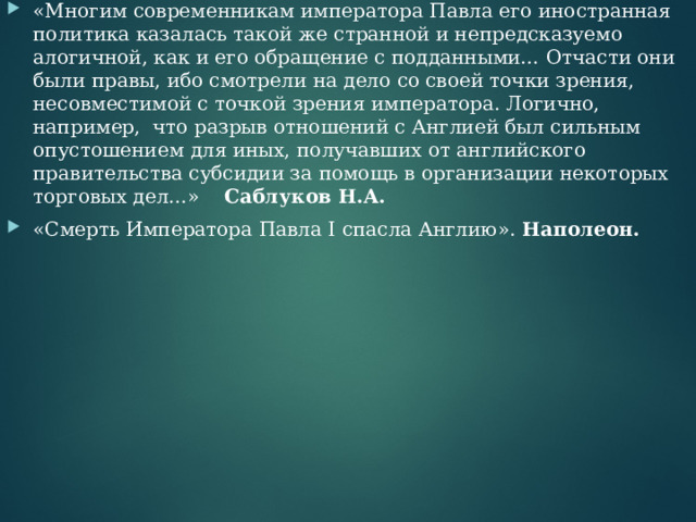 «Многим современникам императора Павла его иностранная политика казалась такой же странной и непредсказуемо алогичной, как и его обращение с подданными… Отчасти они были правы, ибо смотрели на дело со своей точки зрения, несовместимой с точкой зрения императора. Логично, например,  что разрыв отношений с Англией был сильным опустошением для иных, получавших от английского правительства субсидии за помощь в организации некоторых торговых дел…» Саблуков Н.А. «Смерть Императора Павла I спасла Англию». Наполеон. 