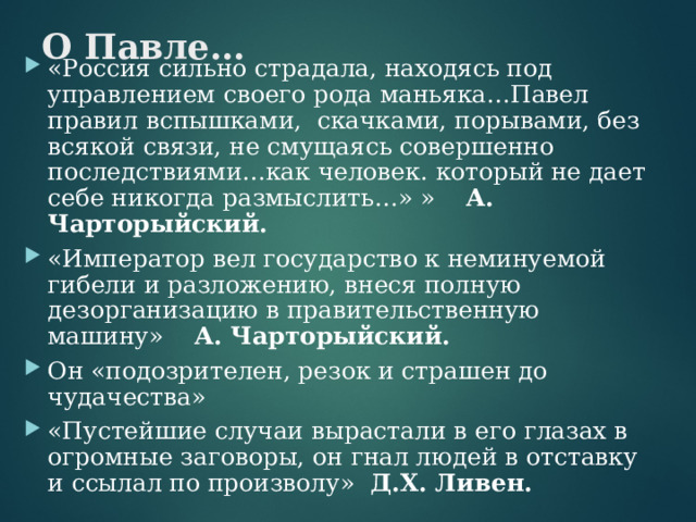 О Павле… «Россия сильно страдала, находясь под управлением своего рода маньяка…Павел правил вспышками, скачками, порывами, без всякой связи, не смущаясь совершенно последствиями…как человек. который не дает себе никогда размыслить…» » А. Чарторыйский. «Император вел государство к неминуемой гибели и разложению, внеся полную дезорганизацию в правительственную машину» А. Чарторыйский. Он «подозрителен, резок и страшен до чудачества» «Пустейшие случаи вырастали в его глазах в огромные заговоры, он гнал людей в отставку и ссылал по произволу» Д.Х. Ливен.  