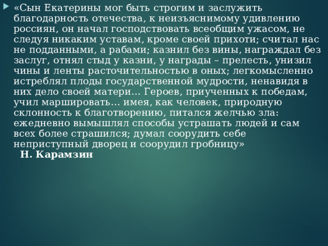«Сын Екатерины мог быть строгим и заслужить благодарность отечества, к неизъяснимому удивлению россиян, он начал господствовать всеобщим ужасом, не следуя никаким уставам, кроме своей прихоти; считал нас не подданными, а рабами; казнил без вины, награждал без заслуг, отнял стыд у казни, у награды – прелесть, унизил чины и ленты расточительностью в оных; легкомысленно истреблял плоды государственной мудрости, ненавидя в них дело своей матери… Героев, приученных к победам, учил маршировать… имея, как человек, природную склонность к благотворению, питался желчью зла: ежедневно вымышлял способы устрашать людей и сам всех более страшился; думал соорудить себе неприступный дворец и соорудил гробницу» Н. Карамзин 