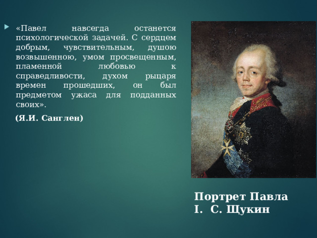 «Павел навсегда останется психологической задачей. С сердцем добрым, чувствительным, душою возвышенною, умом просвещенным, пламенной любовью к справедливости, духом рыцаря времен прошедших, он был предметом ужаса для подданных своих».  (Я.И. Санглен) Портрет Павла I . С. Щукин 