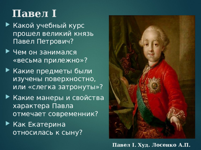 Павел I Какой учебный курс прошел великий князь Павел Петрович? Чем он занимался «весьма прилежно»? Какие предметы были изучены поверхностно, или «слегка затронуты»? Какие манеры и свойства характера Павла отмечает современник? Как Екатерина относилась к сыну?   Павел I. Худ. Лосенко А.П.  