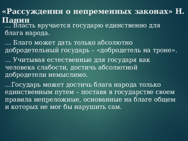 «Рассуждения о непременных законах» Н. Панин … Власть вручается государю единственно для блага народа.  … Благо может дать только абсолютно добродетельный государь – «добродетель на троне».  … Учитывая естественные для государя как человека слабости, достичь абсолютной добродетели немыслимо.  … Государь может достичь блага народа только единственным путем – поставя в государстве своем правила непреложные, основанные на благе общем и которых не мог бы нарушить сам. 