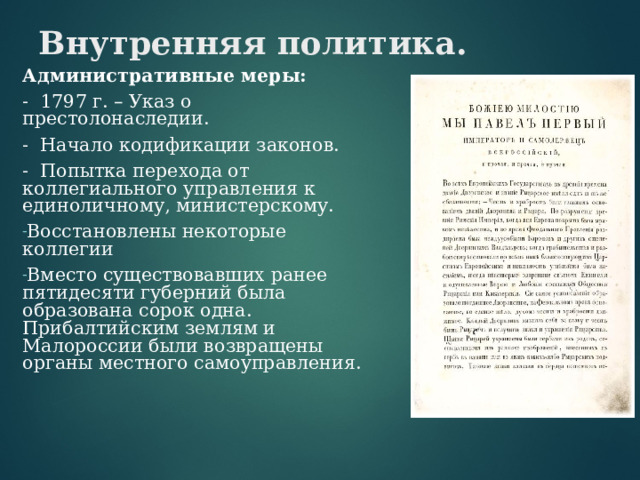 Внутренняя политика. Административные меры: - 1797 г. – Указ о престолонаследии. - Начало кодификации законов. - Попытка перехода от коллегиального управления к единоличному, министерскому. Восстановлены некоторые коллегии Вместо существовавших ранее пятидесяти губерний была образована сорок одна. Прибалтийским землям и Малороссии были возвращены органы местного самоуправления. 