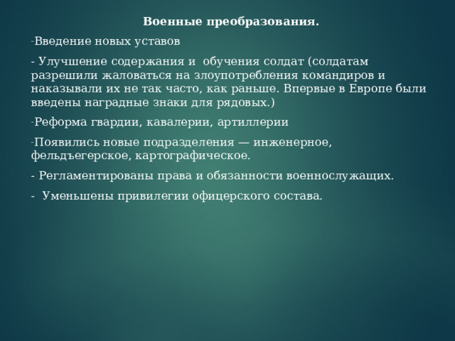 Военные преобразования. Введение новых уставов - Улучшение содержания и обучения солдат (солдатам разрешили жаловаться на злоупотребления командиров и наказывали их не так часто, как раньше. Впервые в Европе были введены наградные знаки для рядовых.) Реформа гвардии, кавалерии, артиллерии Появились новые подразделения — инженерное, фельдъегерское, картографическое. - Регламентированы права и обязанности военнослужащих. - Уменьшены привилегии офицерского состава. 