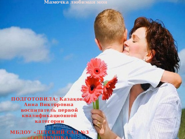 Мамочка любимая моя ПОДГОТОВИЛА: Казакова Анна Викторовна воспитатель первой квалификационной категории  МБДОУ «ДЕТСКИЙ САД №3 «СОЛОВУШКА» 