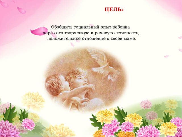  ЦЕЛЬ: Обобщить социальный опыт ребенка через его творческую и речевую активность,  положительное отношение к своей маме. 