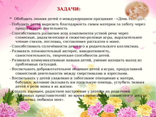  ЗАДАЧИ: - Обобщить знания детей о международном празднике - «День Матери». - Побудить детей выразить благодарность своим матерям за заботу через продуктивную деятельность - Способствовать развитию всех компонентов устной речи через словесные, дидактические и сюжетно-ролевые игры, выразительное чтение стихов, пословиц, составление рассказов о маме. - Способствовать сплочённости детского и родительского коллектива. - Развивать познавательный интерес, инициативность, самостоятельность, творческие способности детей. - Развивать коммуникативные навыки детей, умение находить выход из проблемных ситуаций. - Воспитывать доброжелательное общение детей в играх, продуктивной совместной деятельности между сверстниками и взрослыми. - Воспитывать у детей уважение и заботливое отношение к матери, бабушке, желание оказывать им посильную помощь, углубить знания детей о роли мамы в их жизни. - Создать хорошее, радостное настроение у детей и их родителей (законных представителей) во время проведения совместного досуга « Мамочка любимая моя».  