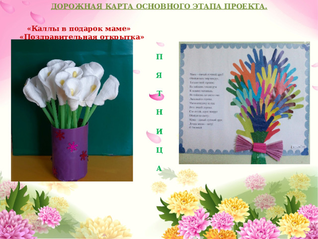 ДОРОЖНАЯ КАРТА ОСНОВНОГО ЭТАПА ПРОЕКТА.   «Каллы в подарок маме» «Поздравительная открытка» П  Я  Т  Н  И  Ц  А 