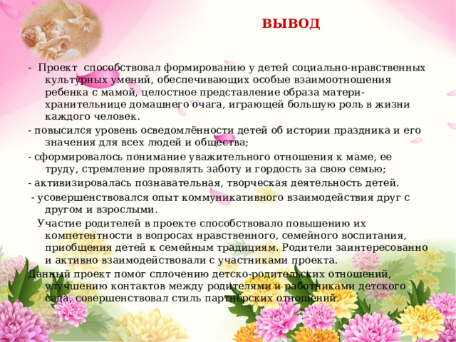  ВЫВОД - Проект способствовал формированию у детей социально-нравственных культурных умений, обеспечивающих особые взаимоотношения ребенка с мамой, целостное представление образа матери-хранительнице домашнего очага, играющей большую роль в жизни каждого человек. - повысился уровень осведомлённости детей об истории праздника и его значения для всех людей и общества; - сформировалось понимание уважительного отношения к маме, ее труду, стремление проявлять заботу и гордость за свою семью; - активизировалась познавательная, творческая деятельность детей.   - усовершенствовался опыт коммуникативного взаимодействия друг с другом и взрослыми.  Участие родителей в проекте способствовало повышению их компетентности в вопросах нравственного, семейного воспитания, приобщения детей к семейным традициям. Родители заинтересованно и активно взаимодействовали с участниками проекта. Данный проект помог сплочению детско-родительских отношений, улучшению контактов между родителями и работниками детского сада, совершенствовал стиль партнёрских отношений. 