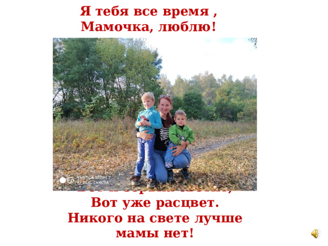 Я тебя все время ,  Мамочка, люблю!  Вот и зорька светит,  Вот уже расцвет.  Никого на свете лучше мамы нет! 