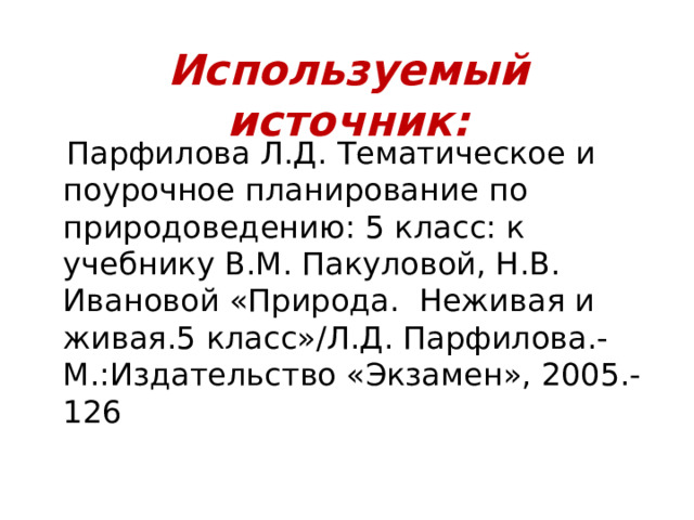 Используемый источник:  Парфилова Л.Д. Тематическое и поурочное планирование по природоведению: 5 класс: к учебнику В.М. Пакуловой, Н.В. Ивановой «Природа. Неживая и живая.5 класс»/Л.Д. Парфилова.-М.:Издательство «Экзамен», 2005.-126 