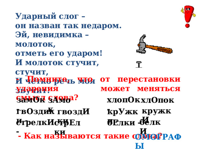 Ударный слог – он назван так недаром. Эй, невидимка – молоток, отметь его ударом! И молоток стучит, стучит, И чётко речь моя звучит! - Помните, что от перестановки ударения может меняться смысл слова? замОк - хлопОк - хлОпок зАмок кружкИ гвОздики - крУжки - гвоздИки белкИ стрелкИ - стрЕлки бЕлки - - Как называются такие слова? ОМОГРАФЫ 