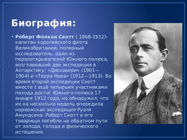 Биография: Ро́берт Фо́лкон Скотт ( 1868-1912)-капитан королевского флота Великобритании, полярный исследователь, один из первооткрывателей Южного полюса, возглавивший две экспедиции в Антарктику: «Дискавери» (1901—1904) и «Терра Нова» (1912—1913). Во время второй экспедиции Скотт вместе с ещё четырьмя участниками похода достиг Южного полюса 17 января 1912 года, но обнаружил, что их на несколько недель опередила норвежская экспедиция Руаля Амундсена. Роберт Скотт и его товарищи погибли на обратном пути от холода, голода и физического истощения. 
