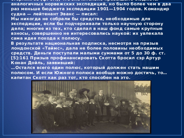Экспедиция «Терра Нова» поначалу рассматривалась как частная инициатива с весьма ограниченной государственной поддержкой. Скотт заложил бюджет в 40 000 фунтов стерлингов (ф. ст.), что значительно превышало бюджеты аналогичных норвежских экспедиций, но было более чем в два раз меньше бюджета экспедиции 1901—1904 годов. Командир судна — лейтенант Эванс — писал:  Мы никогда не собрали бы средства, необходимые для экспедиции, если бы подчеркивали только научную сторону дела; многие из тех, кто сделал в наш фонд самые крупные взносы, совершенно не интересовались наукой: их увлекала сама идея похода к полюсу.  В результате национальная подписка, несмотря на призыв лондонской «Таймс», дала не более половины необходимых средств. Деньги поступали малыми суммами от 5 до 30 ф. ст.[5]:161 Призыв профинансировать Скотта бросил сэр Артур Конан Дойль, заявивший:  …Остался всего один полюс, который должен стать нашим полюсом. И если Южного полюса вообще можно достичь, то… капитан Скотт как раз тот, кто способен на это. 