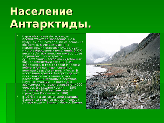 Население Антарктиды. Суровый климат Антарктиды препятствует её заселению, но в будущем при потеплении её освоение возможно. В Антарктиде и на прилегающих островах существует много заброшенных поселений. В XIX веке на Антарктическом полуострове и прилегающих островах существовало несколько китобойных баз. Впоследствии все они были заброшены. В годы Второй Мировой войны в Антарктиде появились военные базы Аргентины и Чили. В настоящее время в Антарктиде нет постоянного населения, здесь расположены несколько десятков научных станций, на которых в зависимости от сезона живёт от 4000 человек (граждане России — 150) летом и до 1000 человек зимой (граждане России — ок. 100). В 1978 г. на аргентинской станции Эсперанса родился первый человек Антарктиды — Эмилио Маркос Палма. 