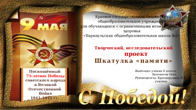 Краевое государственное бюджетное общеобразовательное учреждение для обучающихся с ограниченными возможностями здоровья «Барнаульская общеобразовательная школа №2» Творческий, исследовательский  проект Шкатулка «памяти» Посвящённый Выполнил ученик 8 класса 75-летию Победы  Белоногов Олег. Руководитель: Красноруцкая Л.Б. советского народа в Великой Отечественной  учитель Войне 1941-1945 гг. 