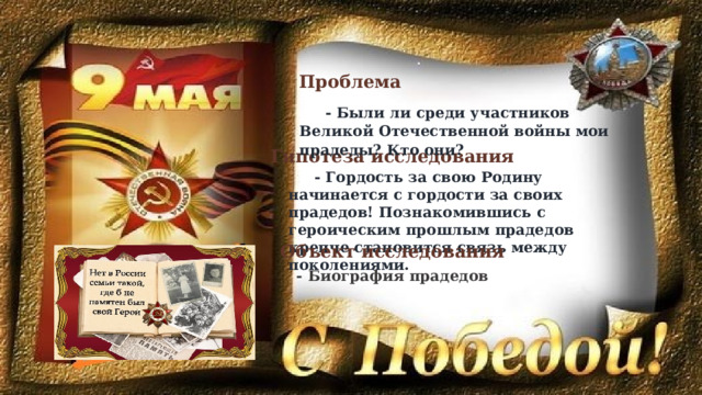 Проблема  - Были ли среди участников Великой Отечественной войны мои прадеды? Кто они? Гипотеза исследования - Гордость за свою Родину начинается с гордости за своих прадедов! Познакомившись с героическим прошлым прадедов крепче становится связь между поколениями.   Объект исследования - Биография прадедов 