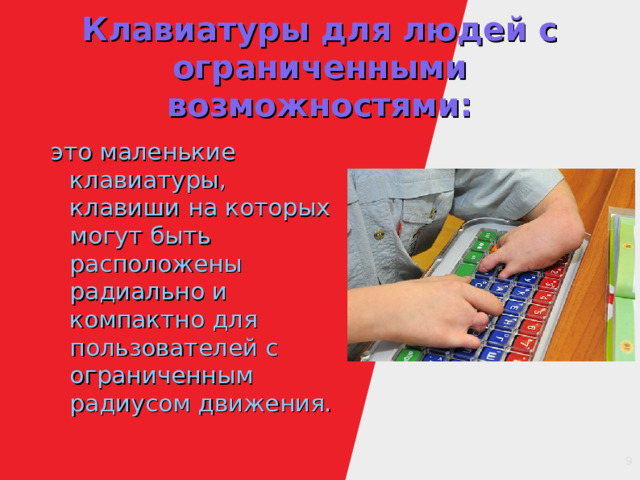 Клавиатуры для людей с ограниченными возможностями: это маленькие клавиатуры, клавиши на которых могут быть расположены радиально и компактно для пользователей с ограниченным радиусом движения. 