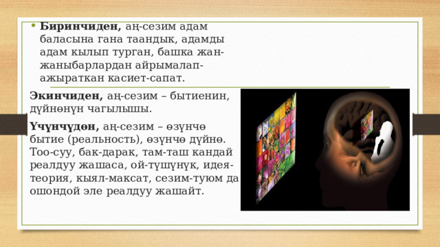 Биринчиден, аң-сезим адам баласына гана таандык, адамды адам кылып турган, башка жан-жаныбарлардан айрымалап-ажыраткан касиет-сапат. Экинчиден, аң-сезим – бытиенин, дүйнөнүн чагылышы. Үчүнчүдөн, аң-сезим  – өзүнчө бытие (реальность), өзүнчө дүйнө. Тоо-суу, бак-дарак, там-таш кандай реалдуу жашаса, ой-түшүнүк, идея-теория, кыял-максат, сезим-туюм да ошондой эле реалдуу жашайт. 