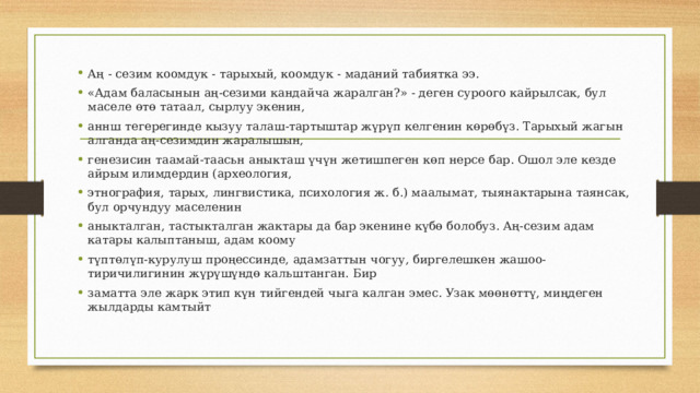Аң - сезим коомдук - тарыхый, коомдук - маданий табиятка ээ. «Адам баласынын аң-сезими кандайча жаралган?» - деген суроого кайрылсак, бул маселе өтө татаал, сырлуу экенин, аннш тегерегинде кызуу талаш-тартыштар жүрүп келгенин көрөбүз. Тарыхый жагын алганда аң-сезимдин жаралышын, генезисин таамай-таасьн аныкташ үчүн жетишпеген көп нерсе бар. Ошол эле кезде айрым илимдердин (археология, этнография, тарых, лингвистика, психология ж. б.) маалымат, тыянактарына таянсак, бул орчундуу маселенин аныкталган, тастыкталган жактары да бар экенине күбө болобуз. Аң-сезим адам катары калыптаныш, адам коому түптөлүп-курулуш проңессинде, адамзаттын чогуу, биргелешкен жашоо-тиричилигинин жүрүшүндө кальштанган. Бир заматта эле жарк этип күн тийгендей чыга калган эмес. Узак мөөнөттү, миңдеген жылдарды камтыйт 