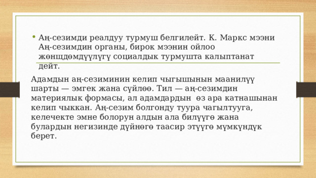 Аң-сезимди реалдуу турмуш белгилейт. К. Маркс мээни Аң-сезимдин органы, бирок мээнин ойлоо жөнщдөмдүүлүгү социалдык турмушта калыптанат дейт. Адамдын аң-сезиминин келип чыгышынын маанилүү шарты — эмгек жана сүйлөө. Тил — аң-сезимдин материялык формасы, ал адамдардын өз ара катнашынан келип чыккан. Аң-сезим болгонду туура чагылтууга, келечекте эмне болорун алдын ала билүүгө жана булардын негизинде дүйнөгө таасир этүүгө мүмкүндүк берет. 