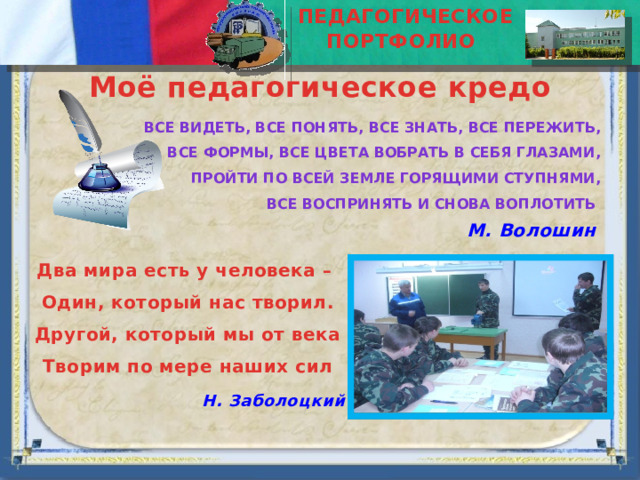ПЕДАГОГИЧЕСКОЕ ПОРТФОЛИО  Моё педагогическое кредо Все видеть, все понять, все знать, все пережить, Все формы, все цвета вобрать в себя глазами, Пройти по всей земле горящими ступнями, Все воспринять и снова воплотить М. Волошин Два мира есть у человека – Один, который нас творил. Другой, который мы от века Творим по мере наших сил Н. Заболоцкий 