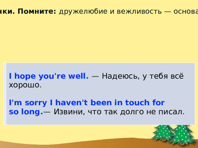 2)  Основной текст письма обязательно начинайте с новой строчки. Помните: дружелюбие и вежливость — основа общения на английском. Начните с общих вопросов в духе «как дела», чтобы расположить Санту к себе. Для этого используйте шаблонные фразы. I hope you're well. —  Надеюсь, у тебя всё хорошо.  I'm sorry I haven't been in touch for so long. —  Извини, что так долго не писал. 