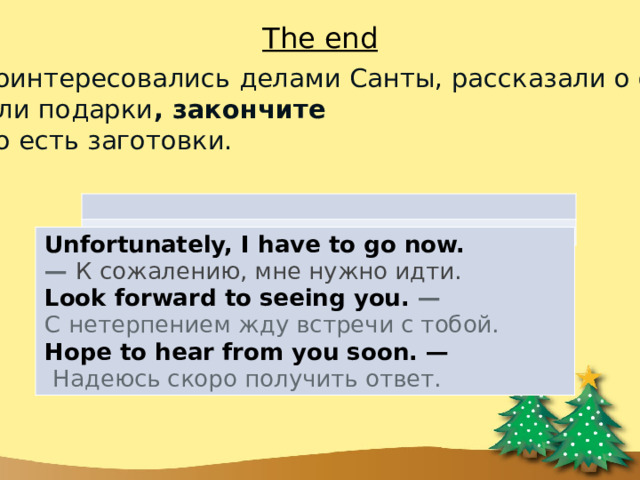 The end 5)  После того как поинтересовались делами Санты, рассказали о своём прекрасном поведении и заказали подарки , закончите письмо. И для этого есть заготовки. Unfortunately, I have to go now. —  К сожалению, мне нужно идти. Look forward to seeing you. —  С нетерпением жду встречи с тобой. Hope to hear from you soon. —   Надеюсь скоро получить ответ. 
